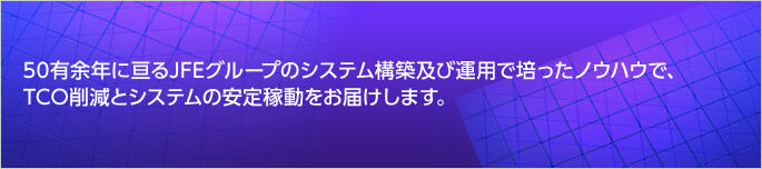 50有余年に亘るJFEグループのシステム構築及び運用で培ったノウハウで、TCO削減、安定したデータセンターソリューション（IaaS、ホスティング、ハウジング）をお届けします。